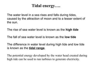 The water level in a sea rises and falls during tides,
caused by the attraction of moon and to a lesser extent of
the sun.
The rise of sea water level is known as the high tide
The fall of sea water level is known as the low tide
The difference in water level during high tide and low tide
is known as the tidal range.
The potential energy developed by the water head created during
high tide can be used to run turbines to generate electricity.
Tidal energy….
 
