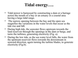 Tidal energy….
• Tidal power is harnessed by constructing a dam or a barrage
across the mouth of a bay or an estuary in a coastal area
having a large tidal range.
• The narrow opening between the bay and the open sea
magnifies the variations in the water levels that occur as the
tide rise and fall.
• During high tide, the seawater flows upstream towards the
land reservoir through the openings in the dam or barge, and
turns the turbines, generating electricity (Fig. a).
• During the low tide, as the sea water level falls, the water from
the upstream reservoir flows towards the downstream in
seaward direction, again turning the turbine blades, to generate
electricity (Fig.b).
 