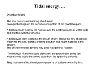 Disadvantages
The tidal power stations bring about major
ecological changes in the sensitive ecosystem of the coastal regions.
A tidal plant can destroy the habitats and the nestling places of water birds
and interfere with the fisheries.
A tidal power plant located at the mouth of bay, blocks the flow of polluted
water into the sea, thereby creating pollution and health hazards in the
estuary.
The offshore energy devices may pose navigational hazards.
The residual rift current could also affect the spawning of some fish,
whose larvae would be carried away from the spawning grounds.
They may also affect the migratory patterns of surface swimming fish.
Tidal energy….
 