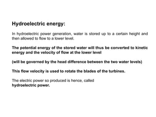 Hydroelectric energy:
In hydroelectric power generation, water is stored up to a certain height and
then allowed to flow to a lower level.
The potential energy of the stored water will thus be converted to kinetic
energy and the velocity of flow at the lower level
(will be governed by the head difference between the two water levels)
This flow velocity is used to rotate the blades of the turbines.
The electric power so produced is hence, called
hydroelectric power.
 