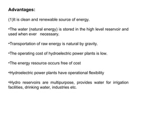 Advantages:
(1)It is clean and renewable source of energy.
•The water (natural energy) is stored in the high level reservoir and
used when ever necessary.
•Transportation of raw energy is natural by gravity.
•The operating cost of hydroelectric power plants is low.
•The energy resource occurs free of cost
•Hydroelectric power plants have operational flexibility
•Hydro reservoirs are multipurpose, provides water for irrigation
facilities, drinking water, industries etc.
 