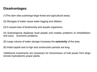 Disadvantages:
(1)The dam sites submerge large forest and agricultural areas.
(2) Storages of water cause water logging and siltation.
(3) It causes loss of biodiversity and aquatic organisms.
(4) Submergence displaces local people and creates problems of rehabilitation
and socio economic problems.
(5) Large volume of water storage increases the seismicity of the area.
(6) Initial capital cost is high and construction periods are long
•Additional investments are necessary for transmission of bulk power from large
remote hydroelectric power plants.
 