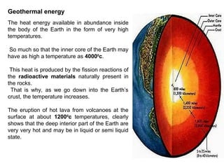 Geothermal energy
The heat energy available in abundance inside
the body of the Earth in the form of very high
temperatures.
So much so that the inner core of the Earth may
have as high a temperature as 40000
c.
This heat is produced by the fission reactions of
the radioactive materials naturally present in
the rocks.
That is why, as we go down into the Earth’s
crust, the temperature increases.
The eruption of hot lava from volcanoes at the
surface at about 12000
c temperatures, clearly
shows that the deep interior part of the Earth are
very very hot and may be in liquid or semi liquid
state.
 