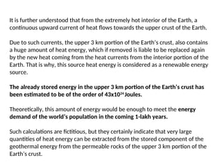 It is further understood that from the extremely hot interior of the Earth, a
continuous upward current of heat flows towards the upper crust of the Earth.
Due to such currents, the upper 3 km portion of the Earth’s crust, also contains
a huge amount of heat energy, which if removed is liable to be replaced again
by the new heat coming from the heat currents from the interior portion of the
Earth. That is why, this source heat energy is considered as a renewable energy
source.
The already stored energy in the upper 3 km portion of the Earth’s crust has
been estimated to be of the order of 43x1024
Joules.
Theoretically, this amount of energy would be enough to meet the energy
demand of the world’s population in the coming 1-lakh years.
Such calculations are fictitious, but they certainly indicate that very large
quantities of heat energy can be extracted from the stored component of the
geothermal energy from the permeable rocks of the upper 3 km portion of the
Earth’s crust.
 