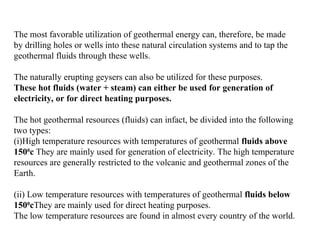 The most favorable utilization of geothermal energy can, therefore, be made
by drilling holes or wells into these natural circulation systems and to tap the
geothermal fluids through these wells.
The naturally erupting geysers can also be utilized for these purposes.
These hot fluids (water + steam) can either be used for generation of
electricity, or for direct heating purposes.
The hot geothermal resources (fluids) can infact, be divided into the following
two types:
(i)High temperature resources with temperatures of geothermal fluids above
1500
c They are mainly used for generation of electricity. The high temperature
resources are generally restricted to the volcanic and geothermal zones of the
Earth.
(ii) Low temperature resources with temperatures of geothermal fluids below
1500
cThey are mainly used for direct heating purposes.
The low temperature resources are found in almost every country of the world.
 