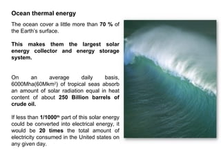 Ocean thermal energy
The ocean cover a little more than 70 % of
the Earth’s surface.
This makes them the largest solar
energy collector and energy storage
system.
On an average daily basis,
6000Mha(60Mkm2
) of tropical seas absorb
an amount of solar radiation equal in heat
content of about 250 Billion barrels of
crude oil.
If less than 1/1000th
part of this solar energy
could be converted into electrical energy, it
would be 20 times the total amount of
electricity consumed in the United states on
any given day.
 
