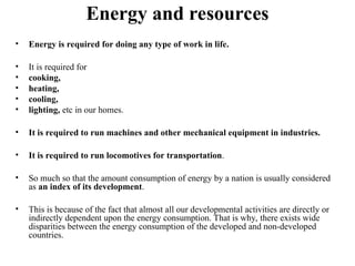 Energy and resources
• Energy is required for doing any type of work in life.
• It is required for
• cooking,
• heating,
• cooling,
• lighting, etc in our homes.
• It is required to run machines and other mechanical equipment in industries.
• It is required to run locomotives for transportation.
• So much so that the amount consumption of energy by a nation is usually considered
as an index of its development.
• This is because of the fact that almost all our developmental activities are directly or
indirectly dependent upon the energy consumption. That is why, there exists wide
disparities between the energy consumption of the developed and non-developed
countries.
 