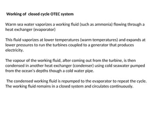 Working of closed cycle OTEC system
Warm sea water vaporizes a working fluid (such as ammonia) flowing through a
heat exchanger (evaporator)
This fluid vaporizes at lower temperatures (warm temperatures) and expands at
lower pressures to run the turbines coupled to a generator that produces
electricity.
The vapour of the working fluid, after coming out from the turbine, is then
condensed in another heat exchanger (condenser) using cold seawater pumped
from the ocean’s depths though a cold water pipe.
The condensed working fluid is repumped to the evaporator to repeat the cycle.
The working fluid remains in a closed system and circulates continuously.
 