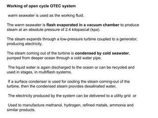 Working of open cycle OTEC system
warm seawater is used as the working fluid.
The warm seawater is flash evaporated in a vacuum chamber to produce
steam at an absolute pressure of 2.4 kilopascal (kpa).
The steam expands through a low-pressure turbine coupled to a generator,
producing electricity.
The steam coming out of the turbine is condensed by cold seawater,
pumped from deeper ocean through a cold water pipe.
The liquid water is again discharged to the ocean or can be recycled and
used in stages, in multiflash systems.
If a surface condenser is used for cooling the steam coming-out of the
turbine, then the condensed steam provides desalinated water,
The electricity produced by the system can be delivered to a utility grid or
Used to manufacture methanol, hydrogen, refined metals, ammonia and
similar products.
 