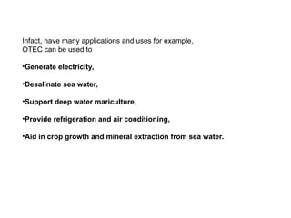Infact, have many applications and uses for example,
OTEC can be used to
•Generate electricity,
•Desalinate sea water,
•Support deep water mariculture,
•Provide refrigeration and air conditioning,
•Aid in crop growth and mineral extraction from sea water.
 