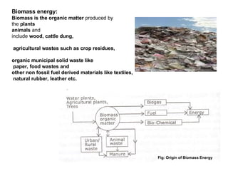 Biomass energy:
Biomass is the organic matter produced by
the plants
animals and
include wood, cattle dung,
agricultural wastes such as crop residues,
organic municipal solid waste like
paper, food wastes and
other non fossil fuel derived materials like textiles,
natural rubber, leather etc.
Fig: Origin of Biomass Energy
 