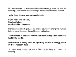 Biomass is used on a large scale to obtain energy either by directly
burning the same or by converting it into more convenient form of
solid fuels like manure, dung cakes etc
liquid fuels like ethanol,
biodiesel etc or
gas fuels like biogas etc.
Biomass has infact, provided a major source of energy to human
beings, since the early days of human civilization.
The firewood is the best known and most widely used biomass
fuel in the world.
Wood alone is being used as a primary source of energy, even
in these modern days.
In India dung cakes are made from cattle dung and burnt for
cooking.
 