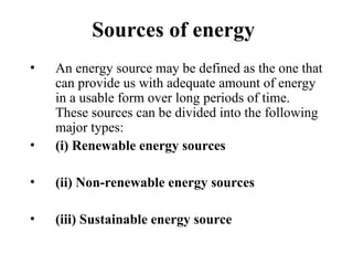 Sources of energy
• An energy source may be defined as the one that
can provide us with adequate amount of energy
in a usable form over long periods of time.
These sources can be divided into the following
major types:
• (i) Renewable energy sources
• (ii) Non-renewable energy sources
• (iii) Sustainable energy source
 