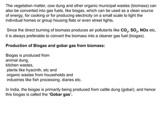 The vegetation matter, cow dung and other organic municipal wastes (biomass) can
also be converted into gas fuels, like biogas, which can be used as a clean source
of energy, for cooking or for producing electricity on a small scale to light the
individual homes or group housing flats or even street lights.
Since the direct burning of biomass produces air pollutants like CO2
, SO2
, NOx etc,
it is always preferable to convert the biomass into a cleaner gas fuel (biogas).
Production of Biogas and gobar gas from biomass:
Biogas is produced from
animal dung,
kitchen wastes,
plants like hyacinth, etc and
organic wastes from households and
industries like fish processing, diaries etc.
In India, the biogas is primarily being produced from cattle dung (gobar), and hence
this biogas is called the ‘Gobar gas’.
 