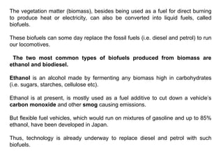 The vegetation matter (biomass), besides being used as a fuel for direct burning
to produce heat or electricity, can also be converted into liquid fuels, called
biofuels.
These biofuels can some day replace the fossil fuels (i.e. diesel and petrol) to run
our locomotives.
The two most common types of biofuels produced from biomass are
ethanol and biodiesel.
Ethanol is an alcohol made by fermenting any biomass high in carbohydrates
(i.e. sugars, starches, cellulose etc).
Ethanol is at present, is mostly used as a fuel additive to cut down a vehicle’s
carbon monoxide and other smog causing emissions.
But flexible fuel vehicles, which would run on mixtures of gasoline and up to 85%
ethanol, have been developed in Japan.
Thus, technology is already underway to replace diesel and petrol with such
biofuels.
 