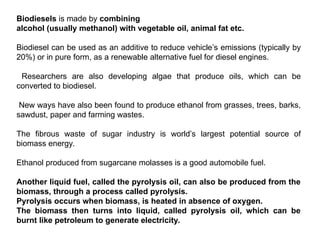 Biodiesels is made by combining
alcohol (usually methanol) with vegetable oil, animal fat etc.
Biodiesel can be used as an additive to reduce vehicle’s emissions (typically by
20%) or in pure form, as a renewable alternative fuel for diesel engines.
Researchers are also developing algae that produce oils, which can be
converted to biodiesel.
New ways have also been found to produce ethanol from grasses, trees, barks,
sawdust, paper and farming wastes.
The fibrous waste of sugar industry is world’s largest potential source of
biomass energy.
Ethanol produced from sugarcane molasses is a good automobile fuel.
Another liquid fuel, called the pyrolysis oil, can also be produced from the
biomass, through a process called pyrolysis.
Pyrolysis occurs when biomass, is heated in absence of oxygen.
The biomass then turns into liquid, called pyrolysis oil, which can be
burnt like petroleum to generate electricity.
 