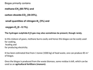 Biogas primarily contains
methane-CH4
(60-79%) and
carbon dioxide-CO2
(30-35%),
small quantities of nitrogen-N2
(5%) and
oxygen-O2
(0 - 0.1%).
The hydrogen sulphide-H2
S gas may also sometimes be present, though rarely.
In this mixture of gases, methane burns easily and hence this biogas can be easily used
for cooking,
heating and
for producing electricity.
It has been estimated that from 1 tonne (1000 kg) of food waste, one can produce 85 m3
of biogas.
Once the biogas is produced from the waste biomass, some residue is left, which can be
used as an agricultural fertilizers (manure).
 