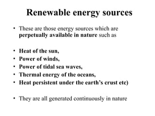 Renewable energy sources
• These are those energy sources which are
perpetually available in nature such as
• Heat of the sun,
• Power of winds,
• Power of tidal sea waves,
• Thermal energy of the oceans,
• Heat persistent under the earth’s crust etc)
• They are all generated continuously in nature
 