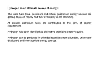 Hydrogen as an alternate source of energy:
The fossil fuels (coal, petroleum and natural gas) based energy sources are
getting depleted rapidly and their availability is not promising.
At present petroleum fuels are contributing to the 80% of energy
requirement.
Hydrogen has been identified as alternative promising energy source.
Hydrogen can be produced in unlimited quantities from abundant, universally
distributed and inexhaustible energy sources.
 