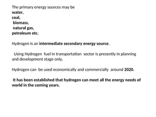 The primary energy sources may be
water,
coal,
biomass,
natural gas,
petroleum etc.
Hydrogen is an intermediate secondary energy source.
Using Hydrogen fuel in transportation sector is presently in planning
and development stage only.
Hydrogen can be used economically and commercially around 2020.
It has been established that hydrogen can meet all the energy needs of
world in the coming years.
 