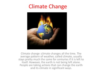 Climate Change  Climate change :climate changes all the time. The average pattern of weather, called climate, usually stays pretty much the same for centuries if it is left to itself. However, the earth is not being left alone. People are taking actions that can change the earth and its climate in significant ways.  