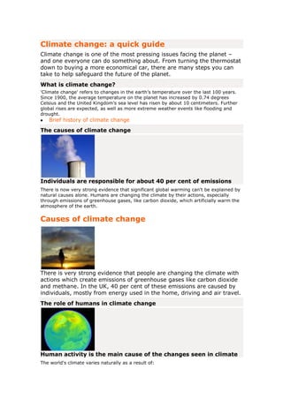 Climate change: a quick guide<br />Climate change is one of the most pressing issues facing the planet – and one everyone can do something about. From turning the thermostat down to buying a more economical car, there are many steps you can take to help safeguard the future of the planet.<br />What is climate change?<br />'Climate change' refers to changes in the earth’s temperature over the last 100 years. Since 1900, the average temperature on the planet has increased by 0.74 degrees Celsius and the United Kingdom’s sea level has risen by about 10 centimeters. Further global rises are expected, as well as more extreme weather events like flooding and drought.<br />Brief history of climate change <br />The causes of climate change<br />Individuals are responsible for about 40 per cent of emissions<br />There is now very strong evidence that significant global warming can't be explained by natural causes alone. Humans are changing the climate by their actions, especially through emissions of greenhouse gases, like carbon dioxide, which artificially warm the atmosphere of the earth.<br />Causes of climate change<br />There is very strong evidence that people are changing the climate with actions which create emissions of greenhouse gases like carbon dioxide and methane. In the UK, 40 per cent of these emissions are caused by individuals, mostly from energy used in the home, driving and air travel.<br />The role of humans in climate change<br />Human activity is the main cause of the changes seen in climate<br />The world's climate varies naturally as a result of:<br />the way the ocean and the atmosphere interact with each other<br />changes in the earth's orbit<br />changes in energy received from the sun and volcanic eruptions<br />However, there is now very strong evidence and almost universal agreement that significant global warming can’t be explained just by natural causes. The changes seen over recent years, and those predicted for the next 80 years, are thought to be mainly the result of human behaviour.<br />The Intergovernmental Panel on Climate Change (IPCC) is a scientific body set up by the UN to look at climate change. It says that human activity is the main cause of the changes seen in climate.<br />The greenhouse effect<br />The earth is surrounded by a layer of gases that act like the glass walls and ceiling of a greenhouse. These so-called ‘greenhouse gases’ are necessary to sustain life on earth. They let the sun’s rays enter, but stop much of the heat from escaping, keeping the planet warm enough to allow life.<br />However, as people cause more greenhouse gases to be released into the atmosphere, the greenhouse effect becomes stronger. More heat is trapped and the earth's climate begins to change unnaturally.<br />Greenhouse gases<br />Greenhouse gases mainly consist of carbon dioxide and water vapour, and also include methane and nitrous oxide.<br />Carbon dioxide – also known as ‘CO2’ or shortened to ‘carbon’ – is one of the main greenhouse gases and contributors to the greenhouse effect. Since the Industrial Revolution, which began in the 18th century, the amount of CO2 in the atmosphere has increased by 35 per cent. The concentration of CO2 is now higher than at any point in the past 650,000 years.<br />HYPERLINK quot;
http://unfccc.int/essential_background/feeling_the_heat/items/2903.phpquot;
  quot;
_blankquot;
The greenhouse effect and the carbon cycle Opens new window <br />Causes of the greenhouse effect<br />Deforestation produces 18 per cent of global CO2<br />Human activity is changing the amount of greenhouse gases in the atmosphere in three important ways.<br />Burning fossil fuels<br />Burning fossil fuels like coal, oil and gas releases greenhouse gases. In 2005, burning fossil fuels sent about 27 billion tonnes of carbon dioxide into the atmosphere.<br />People burn fossil fuels to create energy, which is used for many things including:<br />heating homes and buildings<br />growing, transporting and cooking food<br />travelling (by car, plane, bus and train, for example)<br />treating water to make it drinkable, heating it and piping it into homes<br />manufacturing, using and transporting products, from clothes to fridges, from plastic bags to batteries<br />Deforestation<br />Deforestation, where forests are cut down faster than they are replaced, is a major contributor to climate change. It causes 5.9 billion tonnes of CO2 per year to be released into the air. This accounts for 20 per cent of the world’s carbon emissions – more than the entire transport sector produces.<br />Deforestation makes such a huge contribution to carbon emissions because trees absorb CO2 as they grow. As fewer trees are left to absorb CO2, it builds up in the atmosphere.<br />In addition, the agriculture and industry that replace the forests often produce carbon emissions.<br />HYPERLINK quot;
http://www.princesrainforestsproject.orgquot;
  quot;
_blankquot;
More on deforestation from the Prince's Rainforest Project Opens new window <br />A growing world population<br />As the world’s population grows, there are more people who need food, livestock and energy. This increased demand leads to increased emissions.<br />Sources of UK emissions<br />Emissions of greenhouse gases in the UK come from many sources:<br />65 per cent come from burning fuel to create energy (excluding transport)<br />21 per cent are from transport <br />7 per cent are from agriculture – for example, nitrous oxide from chemical fertilisers or methane given off by animals and manure<br />4 per cent come from industry – for example, manufacturing goods<br />The effects of climate change<br />The effects of climate change so far include rising temperatures, higher sea levels and more frequent extreme weather events like floods. All of these are expected to become more severe. However, actions by individuals have already helped the UK meet its targets for cutting emissions by 2010. Future effects of climate change can be influenced by what is done now.<br />Effects of climate change<br />The effects of climate change can be seen in the UK and around the world. Already, British coastal waters have warmed and temperatures have risen. Globally, extreme weather is predicted to become more common – and animals, plants and crops are all expected to be badly affected.<br />Rising temperatures<br />The 1990s was the warmest decade in central England since records began in the 1660s. Summer heatwaves are now happening more frequently and in winter there are fewer frosts.<br />Globally, over the past century, the average temperature of the atmosphere near the earth’s surface has risen by 0.74 degrees Celsius. Eleven of the 12 hottest years on record occurred between 1995 and 2006.<br />The scientific consensus is that global temperatures could rise between 1.1 and 6.4 degrees above 1980-1999 levels by the end of the 21st century. The exact amount depends on the levels of future greenhouse gas emissions.<br />HYPERLINK quot;
http://www.ukcip.org.uk/index.php?option=com_content&task=view&id=76&Itemid=189quot;
  quot;
_blankquot;
Use the map to see climate change impacts in your region Opens new window <br />HYPERLINK quot;
http://www.ukcip.org.uk/index.php?option=com_content&task=view&id=159&Itemid=9quot;
  quot;
_blankquot;
The warmest years in the UK and globally Opens new window <br />HYPERLINK quot;
http://www.ukcip.org.uk/index.php?option=com_content&task=view&id=60&Itemid=198quot;
  quot;
2quot;
  quot;
_blankquot;
How global climate is changing Opens new window <br />Changing sea levels and temperatures<br />The sea level around the UK has risen<br />UK coastal waters have warmed by about 0.7 degrees Celsius over the past three decades. In addition, the average sea level around the UK is now about 10 cm higher than it was in 1900.<br />Globally, the sea level could rise by 18 to 59 cm by the end of the century. Rising sea levels would swamp some small, low-lying island states and put millions of people in all low-lying areas at risk of flooding.<br />You can use Google Earth to see how climate change could affect temperatures and ice caps over the next century. Google Earth also lets you view the loss of Antarctic ice shelves over the last 70 years.<br />HYPERLINK quot;
http://www.metoffice.gov.uk/climatechange/guide/keyfacts/google.htmlquot;
  quot;
_blankquot;
How climate could affect the planet - Google Earth Opens new window <br />Extreme weather<br />Since rain records began in 1766, the amount of winter rainfall in England and Wales has risen. Over the last 45 years it has also become heavier; in 2000, UK flooding was the worst for 270 years in some areas. Flood damage now costs Britain about £1 billion a year.<br />Globally, climate change means that extreme weather events – like floods, droughts and tropical storms – will become more frequent and dangerous.<br />HYPERLINK quot;
http://www.direct.gov.uk/en/HomeAndCommunity/WhereYouLive/FloodingInYourArea/index.htmquot;
Flooding in your area (home and community section) <br />HYPERLINK quot;
http://www.direct.gov.uk/prod_consum_dg/groups/dg_digitalassets/@dg/@en/documents/digitalasset/dg_073021.pdfquot;
Download 'The climate is changing' - Environment Agency (PDF, 974K) <br />Help with PDF files <br />Plants and animals<br />A global temperature rise could make some species extinct<br />There are already changes to the way plants and animals live in this country. The period between spring and autumn when plants grow is now a month longer in central England than it was in 1900.<br />Further changes in rainfall and temperature will affect many animal and plant species around the world. Some species might be unable to adapt quickly enough and habitats might not be available for them to move into. If global temperatures rise by two degrees Celsius, 30 per cent of all land-living species will be threatened by an increased risk of extinction.<br />HYPERLINK quot;
http://www.panda.org/about_our_earth/aboutcc/problems/impacts/quot;
  quot;
_blankquot;
The threat to animals and plants from climate change Opens new window <br />HYPERLINK quot;
http://www.bbc.co.uk/climate/impact/wildlife.shtmlquot;
  quot;
_blankquot;
The impact of climate change on wildlife Opens new window <br />The cost of climate change<br />The Association of British Insurers estimates that UK households will pay up to four per cent extra each year due to extreme weather events.<br />The costs of climate change are expected to be huge, as the Stern report on the economics of climate change makes clear. The report estimates that not taking action could cost from five to 20 per cent of global GDP every year, now and in the future. In comparison, reducing emissions to avoid the worst impacts of climate change could cost around one per cent of global GDP each year.<br />HYPERLINK quot;
http://www.hm-treasury.gov.uk/sternreview_index.htmquot;
  quot;
_blankquot;
Read the Stern report from HM Treasury Opens new window <br />Food and water<br />As temperatures increase and rainfall patterns change, crop yields are expected to drop significantly in Africa, the Middle East and India.<br />Water availability for irrigation and drinking will be less predictable because rain will be more variable. It is also possible that salt from rising sea levels may contaminate underground fresh water supplies in coastal areas. Droughts are likely to be more frequent. Up to three billion people could suffer increased water shortages by 2080.<br />Disease<br />With rising temperatures, diseases like malaria, West Nile disease, dengue fever and river blindness will shift to different areas. It is predicted that 290 million additional people could be exposed to malaria by the 2080s.<br />HYPERLINK quot;
http://www.who.int/mediacentre/factsheets/fs266/en/index.htmlquot;
  quot;
_blankquot;
The effects of climate change on health Opens new window <br />Rainforests<br />Large areas of Brazilian and central African rainforest could be lost if climate change results in big falls in rainfall in these areas. This would be on top of the forest already being cut down to clear land for agriculture. These forests currently absorb large amounts of carbon dioxide that would otherwise be released into the atmosphere.<br />Challenging climate change myths<br />Isn’t the climate constantly changing? There’s no scientific evidence for climate change, is there? Isn’t it too late to make a difference? Confusion about climate change is widespread. Explore some of the most common misconceptions and the facts behind them.<br />Myths about climate change <br />Myths about climate change<br />Confusion and myths about climate change are widespread. This section aims to explore some of the most common misconceptions and the facts behind them.<br />The climate is always changing anyway<br />There is more carbon dioxide in the atmosphere now than at any point in the last 650,000 years<br />It’s true that natural changes in the world's climate have happened in the past – but it is sometimes overlooked that in extreme cases this resulted in mass extinctions. What is happening now is potentially a big change in the climate that humans have caused.<br />Carbon dioxide is a major heat-trapping greenhouse gas and its concentration in the atmosphere is now higher than at any point in the last 650,000 years. Although this is not new in the history of the planet, it is entirely new in human history, and could make the world such a hostile place that it cannot support life.<br />There's no scientific evidence for climate change<br />Scientists have been commenting on the relationship between emissions of gases and the climate since the 1800s, and have worked with governments to do something about climate change for a long time.<br />In 1988, the UN set up the Intergovernmental Panel on Climate Change (IPCC) – a body of scientists from all parts of the world who assess the best available scientific and technical information on climate change.<br />Their 2007 report warned of an increase in average global temperatures ranging from 1.1 to 6.4 degrees Celsius by the end of this century, depending on future levels of emissions. It also said that changes to the climate were quot;
very likelyquot;
 (over 90 per cent probable, based on current science) the result of human activity.<br />HYPERLINK quot;
http://www.ipcc.ch/organization/organization.htmquot;
  quot;
_blankquot;
The Intergovernmental Panel on Climate Change Opens new window <br />Climate change isn't caused by human activity<br />Most scientists are convinced that humans are affecting the climate by the way they live<br />The majority of scientists are convinced that humans are affecting the climate by the way they live. The Met Office Hadley Centre is the UK’s official centre for climate change research. They recently carried out a study that found today’s temperatures could only be the result of human activity.<br />Science has shown that greenhouse gases keep the earth warm, that there is evidence concentrations of these gases are increasing, and that humans are responsible for these increases by burning fossil fuels and cutting down forests.<br />Causes of climate change <br />It's too late to make a difference<br />The last report from the IPCC indicated that global emissions must peak in the next decade or two and then decline to well below current levels by the middle of the century if we are to avoid dangerous climate change. <br />This is possible, and can be achieved with technologies that are available now. Putting off action to cut greenhouse gases will make it more difficult and costly to reduce emissions in the future, as well as creating higher risks of severe climate change impacts. <br />There's no point in me taking action<br />Every reduction in emissions makes a difference by not adding to the risk. Countries like the UK are in a position to give a positive example to the rest of the world – if the UK can rise to the challenge successfully, others will follow.<br />HYPERLINK quot;
http://www.direct.gov.uk/en/Environmentandgreenerliving/Thewiderenvironment/Climatechange/DG_064391quot;
Greener living: a quick guide to what you can do <br />Climate change will make life more comfortable in the UK<br />Climate change will lead to warmer winters, but temperatures will become uncomfortably hot in summer, and the climate may also be unpredictable and extreme. There's also the risk of rising sea levels and extreme weather like storms and floods. Tackling climate change and securing a more stable climate will make life a lot more comfortable.<br />Effects of climate change <br />It would cost too much to tackle climate change<br />Tackling climate change needn’t damage the economy as a whole. Industry will have to adapt and jobs may change – but more may be created overall. Using less energy can also save companies and households money.<br />Not tackling climate change has a price too. The recent Stern report examines the economic impact of climate change. It estimates that not taking action could cost from five to 20 percent of global GDP every year, now and forever. In comparison, the cost of reducing emissions to avoid the worst impacts of climate change can be limited to around one per cent of global GDP each year.<br />What you can do about climate change<br />The European Union has proposed that global temperature rises need to be limited to two degrees Celsius to avoid dangerous climate change. This can be achieved by cutting emissions, and there are many ways you can help achieve this.<br />HYPERLINK quot;
http://www.direct.gov.uk/en/Environmentandgreenerliving/Thewiderenvironment/Climatechange/DG_064391quot;
Greener living: a quick guide to what you can do <br />HYPERLINK quot;
http://server-uk.imrworldwide.com/cgi-bin/b?cg=partner&ci=energyst&tu=http://www.energysavingtrust.org.uk/What-can-I-do-today/Getting-startedquot;
  quot;
_blankquot;
Top ten energy saving measures from the Energy Saving Trust Opens new window <br />What’s being done about climate change<br />People all over the UK have been working to tackle climate change. They have pledged to lower their own emissions and even decided to make their village, town or football team carbon neutral.<br />In 2008 the UK passed the Climate Change Act to tackle the dangers of climate change.<br />Action on climate change <br />HYPERLINK quot;
http://www.defra.gov.uk/environment/climatechange/uk/legislation/quot;
  quot;
_blankquot;
Climate Change Act 2008 Opens new window <br />Information retrieved from http://www.direct.gov.uk/en/Environmentandgreenerliving/Thewiderenvironment/Climatechange/DG_072885<br />April 22 2010.<br />