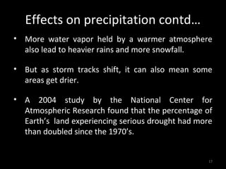 Effects on precipitation contd…
• More water vapor held by a warmer atmosphere
  also lead to heavier rains and more snowfall.

• But as storm tracks shift, it can also mean some
  areas get drier.

• A 2004 study by the National Center for
  Atmospheric Research found that the percentage of
  Earth’s land experiencing serious drought had more
  than doubled since the 1970’s.


                                                   17
 