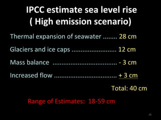 IPCC estimate sea level rise
        ( High emission scenario)
Thermal expansion of seawater ........ 28 cm
Glaciers and ice caps ......................... 12 cm
Mass balance .................................... - 3 cm
Increased flow ................................... + 3 cm
                                             Total: 40 cm
       Range of Estimates: 18-59 cm
                                                            24
 