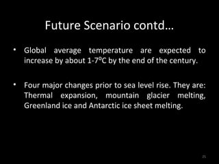 Future Scenario contd…
• Global average temperature are expected to
  increase by about 1-7⁰C by the end of the century.

• Four major changes prior to sea level rise. They are:
  Thermal expansion, mountain glacier melting,
  Greenland ice and Antarctic ice sheet melting.




                                                     25
 