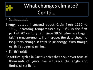 What changes climate?
                  Contd…
• Sun’s output
Energy output increased about 0.1% from 1750 to
  1950, increasing temperatures by 0.1⁰C in the first
  part of 20th century. But since 1979, when we began
  taking measurements from space, the data show no
  long-term change in total solar energy, even though
  earth has been warming.
• Earth’s orbit
Repetitive cycles in Earth’s orbit that occur over tens of
  thousands of years can influence the angle and
  timing of sunlight.                                    5
 