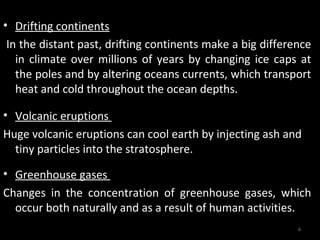 • Drifting continents
 In the distant past, drifting continents make a big difference
   in climate over millions of years by changing ice caps at
   the poles and by altering oceans currents, which transport
   heat and cold throughout the ocean depths.

• Volcanic eruptions
Huge volcanic eruptions can cool earth by injecting ash and
  tiny particles into the stratosphere.

• Greenhouse gases
Changes in the concentration of greenhouse gases, which
  occur both naturally and as a result of human activities.
                                                            6
 