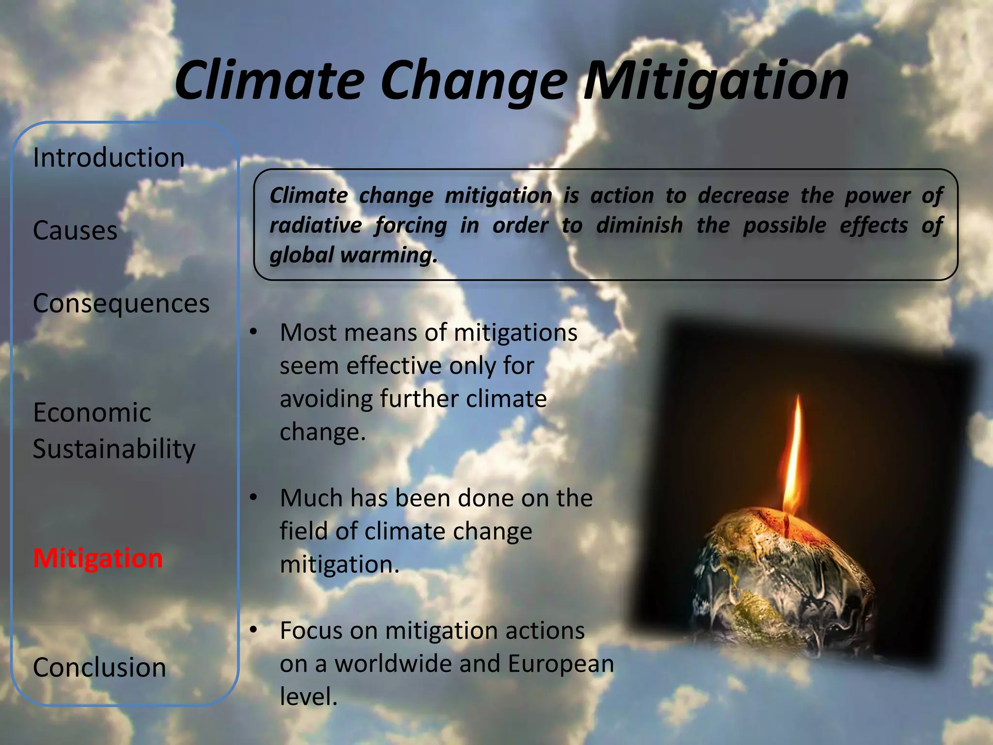 Climate Change Mitigation
Introduction
                  Climate change mitigation is action to decrease the power of
Causes            radiative forcing in order to diminish the possible effects of
                  global warming.

Consequences
                 • Most means of mitigations
                   seem effective only for
                   avoiding further climate
Economic
                   change.
Sustainability
                 • Much has been done on the
                   field of climate change
Mitigation         mitigation.

                 • Focus on mitigation actions
Conclusion         on a worldwide and European
                   level.
 