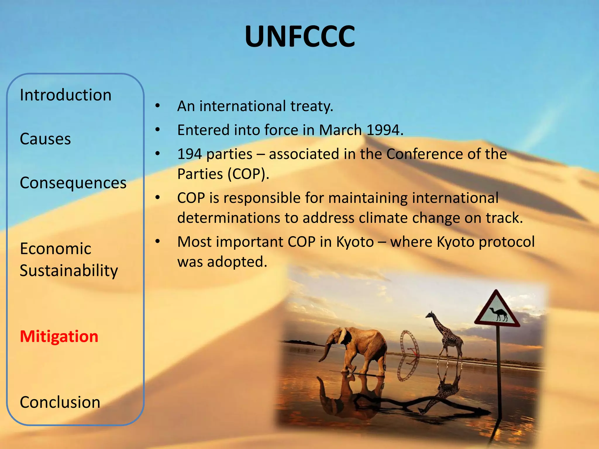 UNFCCC
Introduction
                 •   An international treaty.
                 •   Entered into force in March 1994.
Causes
                 •   194 parties – associated in the Conference of the
                     Parties (COP).
Consequences
                 •   COP is responsible for maintaining international
                     determinations to address climate change on track.
Economic         •   Most important COP in Kyoto – where Kyoto protocol
                     was adopted.
Sustainability


Mitigation


Conclusion
 