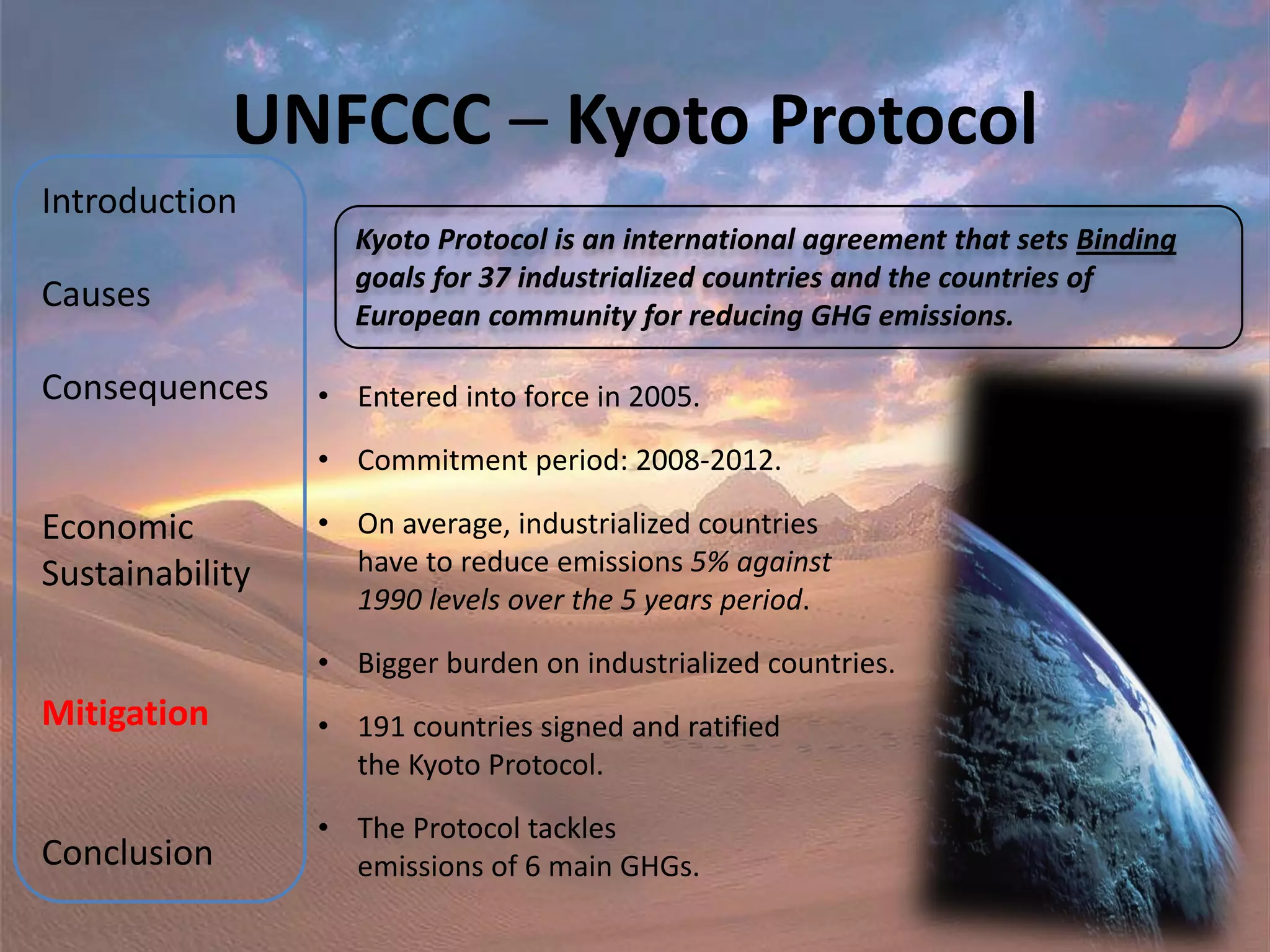 UNFCCC – Kyoto Protocol
Introduction
                   Kyoto Protocol is an international agreement that sets Binding
                   goals for 37 industrialized countries and the countries of
Causes             European community for reducing GHG emissions.

Consequences     • Entered into force in 2005.

                 • Commitment period: 2008-2012.

Economic         • On average, industrialized countries
Sustainability     have to reduce emissions 5% against
                   1990 levels over the 5 years period.

                 • Bigger burden on industrialized countries.
Mitigation       • 191 countries signed and ratified
                   the Kyoto Protocol.

                 • The Protocol tackles
Conclusion         emissions of 6 main GHGs.
 