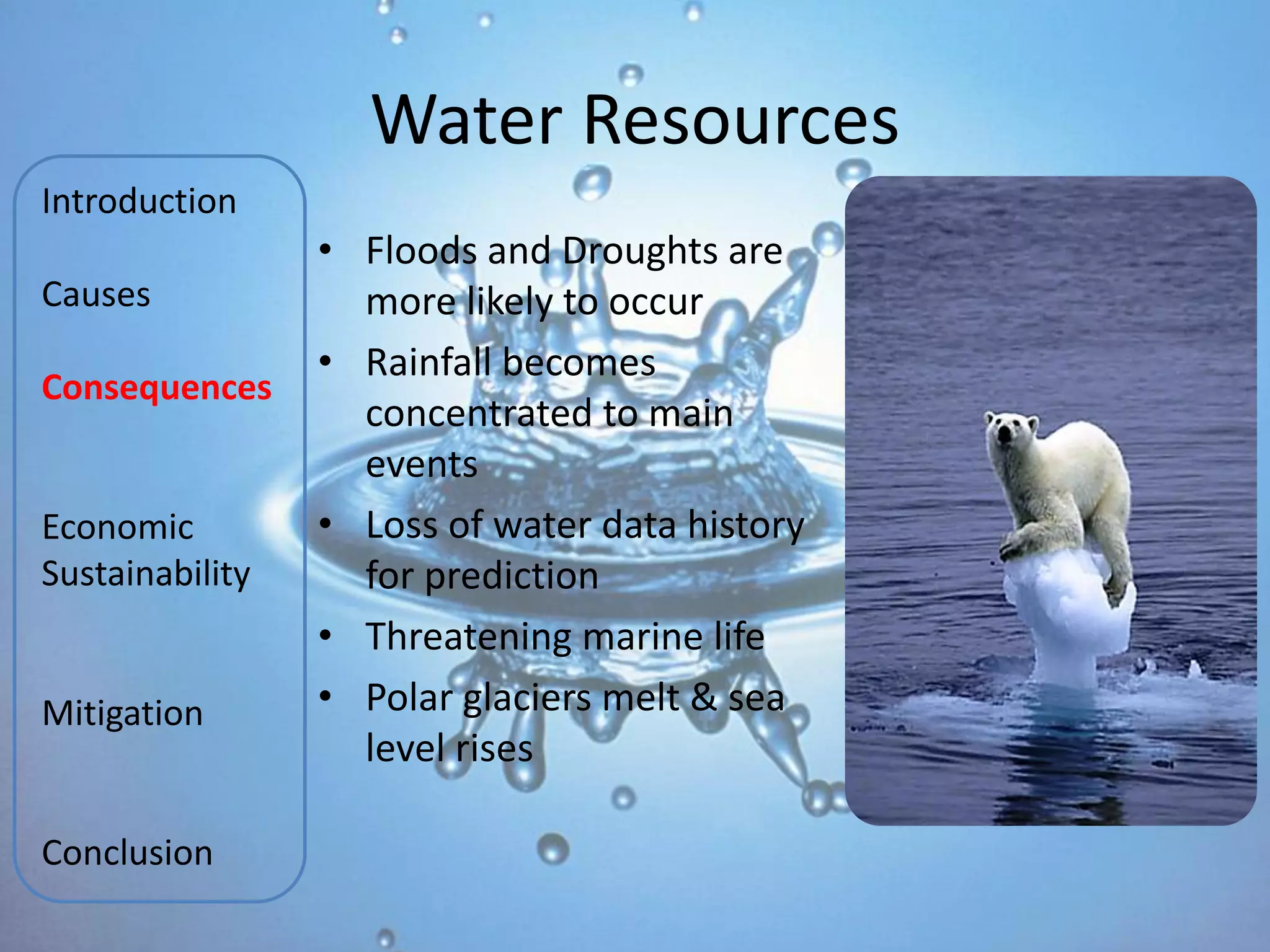 Water Resources
Introduction
                 • Floods and Droughts are
Causes             more likely to occur
                 • Rainfall becomes
Consequences
                   concentrated to main
                   events
Economic         • Loss of water data history
Sustainability     for prediction
                 • Threatening marine life
Mitigation       • Polar glaciers melt & sea
                   level rises

Conclusion
 
