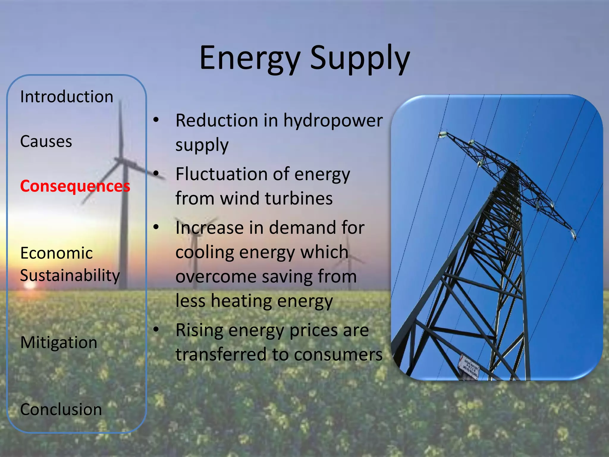 Energy Supply
Introduction
                 • Reduction in hydropower
Causes             supply
                 • Fluctuation of energy
Consequences
                   from wind turbines
                 • Increase in demand for
Economic           cooling energy which
Sustainability     overcome saving from
                   less heating energy
                 • Rising energy prices are
Mitigation
                   transferred to consumers

Conclusion
 