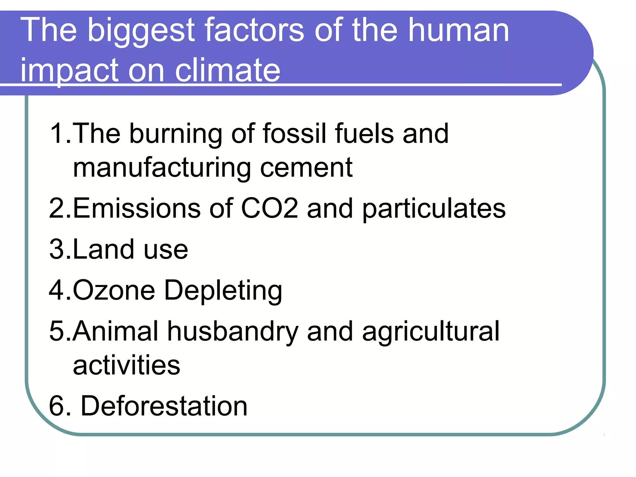 The biggest factors of the human
impact on climate
1.The burning of fossil fuels and
manufacturing cement
2.Emissions of CO2 and particulates
3.Land use
4.Ozone Depleting
5.Animal husbandry and agricultural
activities
6. Deforestation
