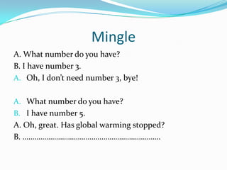 Mingle
A. What number do you have?
B. I have number 3.
A. Oh, I don’t need number 3, bye!
A. What number do you have?
B. I have number 5.
A. Oh, great. Has global warming stopped?
B. …………………………………………………………….
 