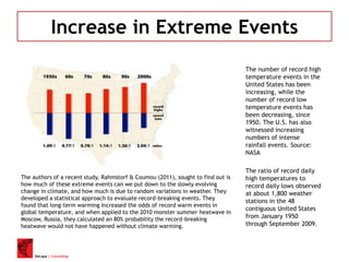 DeLapa | Consulting
Increase in Extreme Events
The number of record high
temperature events in the
United States has been
increasing, while the
number of record low
temperature events has
been decreasing, since
1950. The U.S. has also
witnessed increasing
numbers of intense
rainfall events. Source:
NASA
The ratio of record daily
high temperatures to
record daily lows observed
at about 1,800 weather
stations in the 48
contiguous United States
from January 1950
through September 2009.
The authors of a recent study, Rahmstorf & Coumou (2011), sought to find out is
how much of these extreme events can we put down to the slowly evolving
change in climate, and how much is due to random variations in weather. They
developed a statistical approach to evaluate record-breaking events. They
found that long-term warming increased the odds of record warm events in
global temperature, and when applied to the 2010 monster summer heatwave in
Moscow, Russia, they calculated an 80% probability the record-breaking
heatwave would not have happened without climate warming.
 