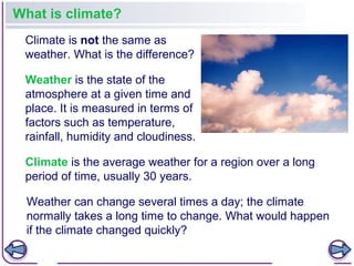 Climate is the average weather for a region over a long
period of time, usually 30 years.
What is climate?
Climate is not the same as
weather. What is the difference?
Weather is the state of the
atmosphere at a given time and
place. It is measured in terms of
factors such as temperature,
rainfall, humidity and cloudiness.
Weather can change several times a day; the climate
normally takes a long time to change. What would happen
if the climate changed quickly?
 