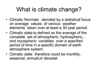 What is climate change?
• Climatic Normals: denoted by a statistical focus
on average values of various weather
elements taken over at least a 30 year period.
• Climatic state:is defined as the average of the
complete set of atmospheric, hydrospheric, ,
and cryospheric variables over a specified
period of time in a specific domain of earth
atmosphere system.
• Climatic state therefore could be monthly,
seasonal, annual,or decadal.
 