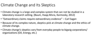 Climate Change and Its Skeptics
• Climate change is a large and complex system that can not be studied in a
laboratory research setting. (Baum, Haqq-Misra, Karmosky, 2012)
• “Extraordinary claims require extraordinary evidence” – Carl Sagan
• Because of its complex nature, skeptics pick at climate change and the ethics of
climate change.
• Climate change’s skeptics vary from everyday people to bigwig corporations/
organizations (Oil, Energy, etc.)
 