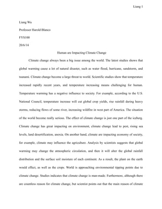 Liang 1
Liang Wu
Professor Harold Blanco
FYS100
20/6/14
Human are Impacting Climate Change
Climate change always been a big issue among the world. The latest studies shows that
global warming cause a lot of natural disaster, such as water flood, hurricane, sandstorm, and
tsunami. Climate change become a large threat to world. Scientific studies show that temperature
increased rapidly recent years, and temperature increasing means challenging for human.
Temperature warming has a negative influence to society. For example, according to the U.S.
National Council, temperature increase will cut global crop yields, rise rainfall during heavy
storms, reducing flows of some river, increasing wildfire in west part of America. The situation
of the world become really serious. The effect of climate change is just one part of the iceberg.
Climate change has great impacting on environment, climate change lead to pest, rising sea
levels, land desertification, anoxia. On another hand, climate are impacting economy of society,
for example, climate may influence the agriculture. Analysis by scientists suggests that global
warming may change the atmospheric circulation, and then it will alter the global rainfall
distribution and the surface soil moisture of each continent. As a result, the plant on the earth
would effect, as well as the crops. World is approaching environmental tipping points due to
climate change. Studies indicates that climate change is man-made. Furthermore, although there
are countless reason for climate change, but scientist points out that the main reason of climate
 