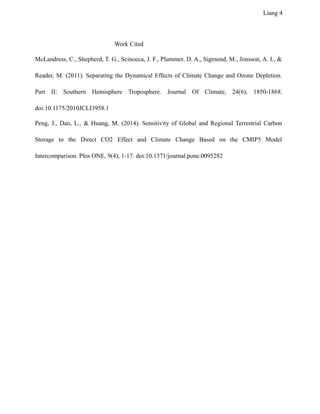 Liang 4
Work Cited
McLandress, C., Shepherd, T. G., Scinocca, J. F., Plummer, D. A., Sigmond, M., Jonsson, A. I., &
Reader, M. (2011). Separating the Dynamical Effects of Climate Change and Ozone Depletion.
Part II: Southern Hemisphere Troposphere. Journal Of Climate, 24(6), 1850-1868.
doi:10.1175/2010JCLI3958.1
Peng, J., Dan, L., & Huang, M. (2014). Sensitivity of Global and Regional Terrestrial Carbon
Storage to the Direct CO2 Effect and Climate Change Based on the CMIP5 Model
Intercomparison. Plos ONE, 9(4), 1-17. doi:10.1371/journal.pone.0095282
 