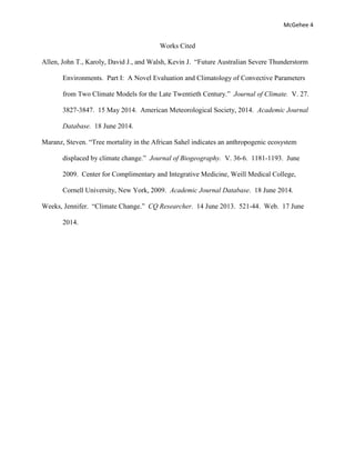 McGehee 4
Works Cited
Allen, John T., Karoly, David J., and Walsh, Kevin J. “Future Australian Severe Thunderstorm
Environments. Part I: A Novel Evaluation and Climatology of Convective Parameters
from Two Climate Models for the Late Twentieth Century.” Journal of Climate. V. 27.
3827-3847. 15 May 2014. American Meteorological Society, 2014. Academic Journal
Database. 18 June 2014.
Maranz, Steven. “Tree mortality in the African Sahel indicates an anthropogenic ecosystem
displaced by climate change.” Journal of Biogeography. V. 36-6. 1181-1193. June
2009. Center for Complimentary and Integrative Medicine, Weill Medical College,
Cornell University, New York, 2009. Academic Journal Database. 18 June 2014.
Weeks, Jennifer. “Climate Change.” CQ Researcher. 14 June 2013. 521-44. Web. 17 June
2014.
 