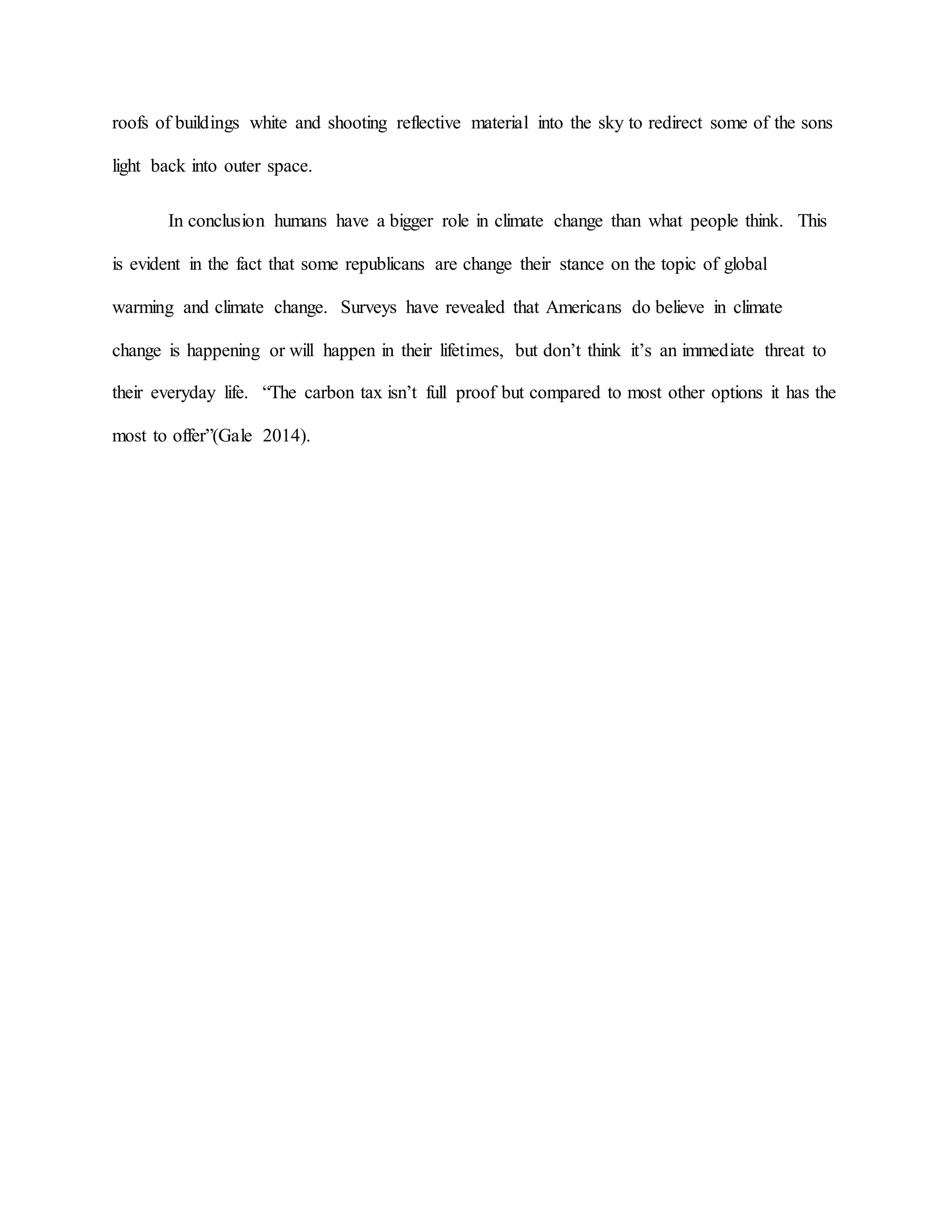 roofs of buildings white and shooting reflective material into the sky to redirect some of the sons
light back into outer space.
In conclusion humans have a bigger role in climate change than what people think. This
is evident in the fact that some republicans are change their stance on the topic of global
warming and climate change. Surveys have revealed that Americans do believe in climate
change is happening or will happen in their lifetimes, but don’t think it’s an immediate threat to
their everyday life. “The carbon tax isn’t full proof but compared to most other options it has the
most to offer”(Gale 2014).
 