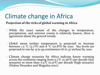 Climate change in Africa 
Projection of the ricks of global warming in Africa 
While the exact nature of the changes in temperature, 
precipitation, and extreme events is relatively known, there is 
agreement about the general trends. 
Global mean surface temperature is projected to increase 
between 1.5 °C (2.7°F) and 6 °C (10.8°F) by 2100. Sea levels are 
projected to rise by 15 to 95 centimeters (6 to 37 inches) by 2100. 
Climate change scenarios for Africa indicate future warming 
across the continent ranging from 0.2°C (0.36°F) per decade (low 
scenario) to more than 0.5°C (0.9°F) per decade (high scenario) 
(Hulme Desanker and Magadza 2001). 
 