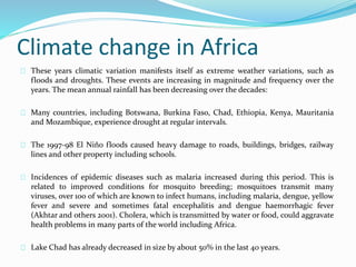 Climate change in Africa 
These years climatic variation manifests itself as extreme weather variations, such as 
floods and droughts. These events are increasing in magnitude and frequency over the 
years. The mean annual rainfall has been decreasing over the decades: 
Many countries, including Botswana, Burkina Faso, Chad, Ethiopia, Kenya, Mauritania 
and Mozambique, experience drought at regular intervals. 
The 1997-98 El Niño floods caused heavy damage to roads, buildings, bridges, railway 
lines and other property including schools. 
Incidences of epidemic diseases such as malaria increased during this period. This is 
related to improved conditions for mosquito breeding; mosquitoes transmit many 
viruses, over 100 of which are known to infect humans, including malaria, dengue, yellow 
fever and severe and sometimes fatal encephalitis and dengue haemorrhagic fever 
(Akhtar and others 2001). Cholera, which is transmitted by water or food, could aggravate 
health problems in many parts of the world including Africa. 
Lake Chad has already decreased in size by about 50% in the last 40 years. 
 