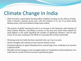 Climate Change in India 
There has been a particularly alarming effect of global warming on the climate of India. 
India is already a disaster prone area, with the statistics of 27 out of 35 states being 
disaster prone, with most disasters being water related. 
The process of global warming has led to an increase in the frequency and intensity of 
these climatic disasters. According to surveys, in the year 2007-2008, India ranked the 
third highest in the world regarding the number of significant disasters, with 18 such 
events in one year, resulting in the death of 1103 people due to these catastroph; 
Warming trend over India has been reported to be 0.57 C per 100 years. 
Floods, droughts and cyclones are key extreme climatic events 
Permanent glaciers in upper Himalayas have vacated large areas, resulting in an increase 
in glacial runoff. 
Plausible annual changes in area-averaged surface air temperature and precipitation over 
south Asia as a result of future increase in greenhouse gases. 
 