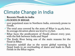 Climate Change in India 
Recents Floods in india 
FLOODS IN BIHAR: 
 over populated state in Northern India, extremely prone to 
floods. 
 The total area covered by the state of Bihar is 94,163 km2. 
Its average elevation above sea level is 173 feet. 
 Bihar faces the predicament of floods almost every year, 
with the link between India and Nepal 
 The Koshi River being one of the main reasons for the 
flood in Bihar. 
 Excessive rainfall due to the recent global warming in 
Nepal leads to an overloading of dams and leads to flash 
floods in the Bihar region. 
 